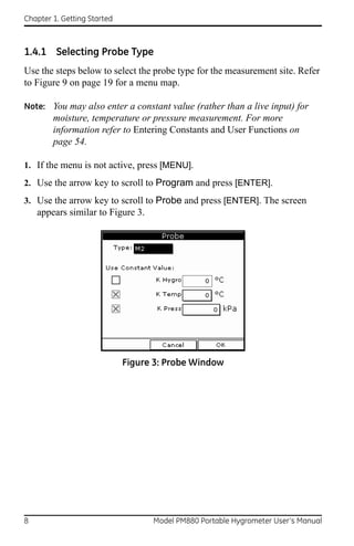 Chapter 1. Getting Started



1.4.1 Selecting Probe Type
Use the steps below to select the probe type for the measurement site. Refer
to Figure 9 on page 19 for a menu map.

Note: You may also enter a constant value (rather than a live input) for
        moisture, temperature or pressure measurement. For more
        information refer to Entering Constants and User Functions on
        page 54.

1. If the menu is not active, press [MENU].
2. Use the arrow key to scroll to Program and press [ENTER].
3. Use the arrow key to scroll to Probe and press [ENTER]. The screen
    appears similar to Figure 3.




                             Figure 3: Probe Window




8                                  Model PM880 Portable Hygrometer User’s Manual
 