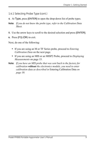 Chapter 1. Getting Started



1.4.1 Selecting Probe Type (cont.)
4. At Type, press [ENTER] to open the drop-down list of probe types.
Note: If you do not know the probe type, refer to the Calibration Data
       Sheet.

5. Use the arrow keys to scroll to the desired selection and press [ENTER].
6. Press [F3] (OK) to exit.

Next, do one of the following:

   • If you are using an M or TF Series probe, proceed to Entering
      Calibration Data on the next page.
   • If you are using an MIS or an MISP2 Probe, proceed to Displaying
      Measurements on page 15.
Note: If you have an MIS probe that was sent back to the factory for
       calibration without the electronics module, you need to enter
       calibration data as described in Entering Calibration Data on
       page 10.




Model PM880 Portable Hygrometer User’s Manual                                9
 