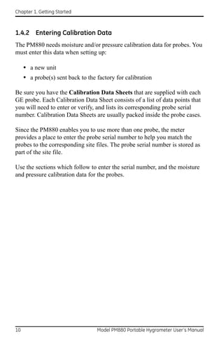 Chapter 1. Getting Started



1.4.2 Entering Calibration Data
The PM880 needs moisture and/or pressure calibration data for probes. You
must enter this data when setting up:

     • a new unit
     • a probe(s) sent back to the factory for calibration

Be sure you have the Calibration Data Sheets that are supplied with each
GE probe. Each Calibration Data Sheet consists of a list of data points that
you will need to enter or verify, and lists its corresponding probe serial
number. Calibration Data Sheets are usually packed inside the probe cases.

Since the PM880 enables you to use more than one probe, the meter
provides a place to enter the probe serial number to help you match the
probes to the corresponding site files. The probe serial number is stored as
part of the site file.

Use the sections which follow to enter the serial number, and the moisture
and pressure calibration data for the probes.




10                                 Model PM880 Portable Hygrometer User’s Manual
 