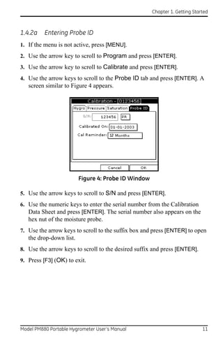 Chapter 1. Getting Started



1.4.2a    Entering Probe ID
1. If the menu is not active, press [MENU].
2. Use the arrow key to scroll to Program and press [ENTER].
3. Use the arrow key to scroll to Calibrate and press [ENTER].
4. Use the arrow keys to scroll to the Probe ID tab and press [ENTER]. A
   screen similar to Figure 4 appears.




                         Figure 4: Probe ID Window

5. Use the arrow keys to scroll to S/N and press [ENTER].
6. Use the numeric keys to enter the serial number from the Calibration
   Data Sheet and press [ENTER]. The serial number also appears on the
   hex nut of the moisture probe.
7. Use the arrow keys to scroll to the suffix box and press [ENTER] to open
   the drop-down list.
8. Use the arrow keys to scroll to the desired suffix and press [ENTER].
9. Press [F3] (OK) to exit.




Model PM880 Portable Hygrometer User’s Manual                               11
 