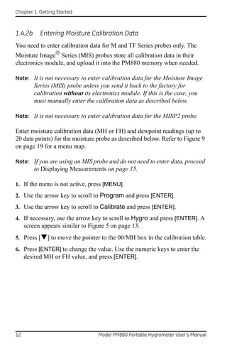 Chapter 1. Getting Started



1.4.2b     Entering Moisture Calibration Data
You need to enter calibration data for M and TF Series probes only. The
Moisture Image Series (MIS) probes store all calibration data in their
electronics module, and upload it into the PM880 memory when needed.

Note: It is not necessary to enter calibration data for the Moisture Image
         Series (MIS) probe unless you send it back to the factory for
         calibration without its electronics module. If this is the case, you
         must manually enter the calibration data as described below.

Note: It is not necessary to enter calibration data for the MISP2 probe.

Enter moisture calibration data (MH or FH) and dewpoint readings (up to
20 data points) for the moisture probe as described below. Refer to Figure 9
on page 19 for a menu map.

Note: If you are using an MIS probe and do not need to enter data, proceed
         to Displaying Measurements on page 15.

1. If the menu is not active, press [MENU].
2. Use the arrow key to scroll to Program and press [ENTER].
3. Use the arrow key to scroll to Calibrate and press [ENTER].
4. If necessary, use the arrow key to scroll to Hygro and press [ENTER]. A
     screen appears similar to Figure 5 on page 13.
5. Press [] to move the pointer to the 00/MH box in the calibration table.

6. Press [ENTER] to change the value. Use the numeric keys to enter the
   desired MH or FH value, and press [ENTER].




12                                 Model PM880 Portable Hygrometer User’s Manual
 
