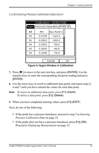 Chapter 1. Getting Started



1.4.2b Entering Moisture Calibration Data (cont.)




                 Figure 5: Hygro Window in Calibration

7. Press [] to move to the next text box, and press [ENTER]. Use the
   numeric keys to enter the corresponding dewpoint reading and press
   [ENTER].
8. Use the arrow keys to scroll to additional data points and repeat steps 5,
   6 and 7 until you have entered the values for each data point.
Note: To insert an additional data point, press [F1] (Insert).
      To delete a data point, press [F2] (Delete).

9. When you have completed entering values, press [F3] (EXIT).

Next, do one of the following:

   • If the probe has a pressure transducer, proceed to step 3 in Entering
      Pressure Calibration Data on page 14.
   • If the probe does not have a pressure transducer, press [F3] (OK).
      Proceed to Displaying Measurements on page 15.




Model PM880 Portable Hygrometer User’s Manual                                13
 