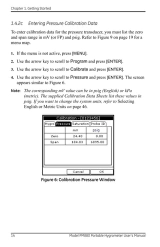 Chapter 1. Getting Started



1.4.2c     Entering Pressure Calibration Data
To enter calibration data for the pressure transducer, you must list the zero
and span range in mV (or FP) and psig. Refer to Figure 9 on page 19 for a
menu map.

1. If the menu is not active, press [MENU].
2. Use the arrow key to scroll to Program and press [ENTER].
3. Use the arrow key to scroll to Calibrate and press [ENTER].
4. Use the arrow key to scroll to Pressure and press [ENTER]. The screen
     appears similar to Figure 6.
Note: The corresponding mV value can be in psig (English) or kPa
         (metric). The supplied Calibration Data Sheets list these values in
         psig. If you want to change the system units, refer to Selecting
         English or Metric Units on page 46.




                   Figure 6: Calibration Pressure Window




14                                  Model PM880 Portable Hygrometer User’s Manual
 