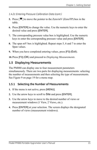 Chapter 1. Getting Started



1.4.2c Entering Pressure Calibration Data (cont.)
5. Press [] to move the pointer to the Zero/mV (Zero/FP) box in the
   table.
6. Press [ENTER] to change the value. Use the numeric keys to enter the
   desired value and press [ENTER].
7. The corresponding pressure value box is highlighted. Use the numeric
   keys to enter the corresponding pressure value and press [ENTER].
8. The span mV box is highlighted. Repeat steps 5, 6 and 7 to enter the
   Span values.
9. When you have completed entering values, press [F3] (Exit).

10. Press [F3] (OK) and proceed to Displaying Measurements.

1.5 Displaying Measurements
The PM880 can display one to four measurement parameters
simultaneously. There are two parts for displaying measurements: selecting
the number of measurements and then selecting the type of measurements.
See Figure 9 on page 19 for a menu map.

1.5.1 Selecting the Number of Measurements
1. If the menu is not active, press [MENU].
2. Use the arrow keys to scroll to Site and press [ENTER].
3. Use the arrow keys to move to the desired number of views or
   measurement windows (1 View, 2 Views, etc.).
4. Press [ENTER] at your selection. The screen displays the designated
   number of views (measurement windows).




Model PM880 Portable Hygrometer User’s Manual                              15
 