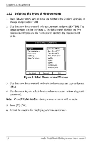 Chapter 1. Getting Started



1.5.2 Selecting the Types of Measurements
1. Press [SEL] or arrow keys to move the pointer to the window you want to
   change and press [ENTER].
2. Use the arrow keys to scroll to Measurement and press [ENTER]. The
     screen appears similar to Figure 7. The left column displays the five
     measurement types and the right column displays the measurement
     units.




                   Figure 7: Select Measurement Window

3. Use the arrow keys to scroll to the desired measurement type and press
   [SEL].
4. Use the arrow keys to select the desired measurement unit (or diagnostic
     parameter).
Note: Press [F3] (No Unit) to display a measurement with no units.

5. Press [F3] (OK).
6. Repeat this section for displaying other measurements.




16                                 Model PM880 Portable Hygrometer User’s Manual
 