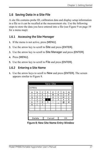 Chapter 1. Getting Started



1.6 Saving Data in a Site File
A site file contains probe ID, calibration data and display setup information
in a file so it can be recalled at the measurement site. Use the following
steps to store the data you have entered into a file (see Figure 9 on page 19
for a menu map):

1.6.1 Accessing the Site Manager
1. If the menu is not active, press [MENU].
2. Use the arrow key to scroll to Site and press [ENTER].
3. Use the arrow key to scroll to Site Manager and press [ENTER].
4. Press [MENU].
5. Use the arrow key to scroll to File and press [ENTER].

1.6.2 Entering a Site Name
1. Use the arrow keys to scroll to New and press [ENTER]. The screen
   appears similar to Figure 8.




                 Figure 8: New Site Name Entry Window




Model PM880 Portable Hygrometer User’s Manual                                17
 