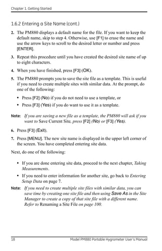 Chapter 1. Getting Started



1.6.2 Entering a Site Name (cont.)
2. The PM880 displays a default name for the file. If you want to keep the
   default name, skip to step 4. Otherwise, use [F1] to erase the name and
     use the arrow keys to scroll to the desired letter or number and press
     [ENTER].
3. Repeat this procedure until you have created the desired site name of up
     to eight characters.
4. When you have finished, press [F3] (OK).
5. The PM880 prompts you to save the site file as a template. This is useful
     if you need to create multiple sites with similar data. At the prompt, do
     one of the following:
     • Press [F2] (No) if you do not need to use a template, or
     • Press [F3] (Yes) if you do want to use it as a template.

Note: If you are saving a new file as a template, the PM880 will ask if you
      want to Save Current Site, press [F2] (No) or [F3] (Yes).

6. Press [F3] (Exit).
7. Press [MENU]. The new site name is displayed in the upper left corner of
     the screen. You have completed entering site data.
Next, do one of the following:

     • If you are done entering site data, proceed to the next chapter, Taking
       Measurements.
     • If you need to enter information for another site, go back to Entering
       Setup Data on page 7.
Note: If you need to create multiple site files with similar data, you can
         save time by creating one site file and then using Save As in the Site
         Manager to create a copy of that site file with a different name.
         Refer to Renaming a Site File on page 100.




18                                 Model PM880 Portable Hygrometer User’s Manual
 