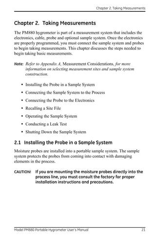 Chapter 2. Taking Measurements



Chapter 2. Taking Measurements
The PM880 hygrometer is part of a measurement system that includes the
electronics, cable, probe and optional sample system. Once the electronics
are properly programmed, you must connect the sample system and probes
to begin taking measurements. This chapter discusses the steps needed to
begin taking basic measurements.

Note: Refer to Appendix A, Measurement Considerations, for more
      information on selecting measurement sites and sample system
      construction.

    • Installing the Probe in a Sample System
    • Connecting the Sample System to the Process
    • Connecting the Probe to the Electronics
    • Recalling a Site File
    • Operating the Sample System
    • Conducting a Leak Test
    • Shutting Down the Sample System

2.1 Installing the Probe in a Sample System
Moisture probes are installed into a portable sample system. The sample
system protects the probes from coming into contact with damaging
elements in the process.

CAUTION!    If you are mounting the moisture probes directly into the
            process line, you must consult the factory for proper
            installation instructions and precautions.




Model PM880 Portable Hygrometer User’s Manual                              21
 