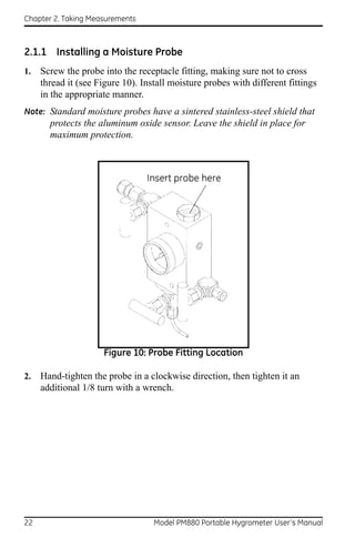 Chapter 2. Taking Measurements



2.1.1 Installing a Moisture Probe
1.   Screw the probe into the receptacle fitting, making sure not to cross
     thread it (see Figure 10). Install moisture probes with different fittings
     in the appropriate manner.
Note: Standard moisture probes have a sintered stainless-steel shield that
       protects the aluminum oxide sensor. Leave the shield in place for
       maximum protection.




                     Figure 10: Probe Fitting Location

2.   Hand-tighten the probe in a clockwise direction, then tighten it an
     additional 1/8 turn with a wrench.




22                                 Model PM880 Portable Hygrometer User’s Manual
 