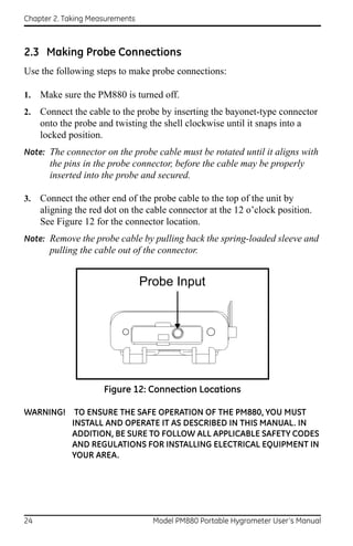 Chapter 2. Taking Measurements



2.3 Making Probe Connections
Use the following steps to make probe connections:

1.   Make sure the PM880 is turned off.
2.   Connect the cable to the probe by inserting the bayonet-type connector
     onto the probe and twisting the shell clockwise until it snaps into a
     locked position.
Note: The connector on the probe cable must be rotated until it aligns with
       the pins in the probe connector, before the cable may be properly
       inserted into the probe and secured.

3.   Connect the other end of the probe cable to the top of the unit by
     aligning the red dot on the cable connector at the 12 o’clock position.
     See Figure 12 for the connector location.
Note: Remove the probe cable by pulling back the spring-loaded sleeve and
       pulling the cable out of the connector.


                                 Probe Input




                     Figure 12: Connection Locations

WARNING! TO ENSURE THE SAFE OPERATION OF THE PM880, YOU MUST
         INSTALL AND OPERATE IT AS DESCRIBED IN THIS MANUAL. IN
         ADDITION, BE SURE TO FOLLOW ALL APPLICABLE SAFETY CODES
         AND REGULATIONS FOR INSTALLING ELECTRICAL EQUIPMENT IN
         YOUR AREA.




24                                 Model PM880 Portable Hygrometer User’s Manual
 