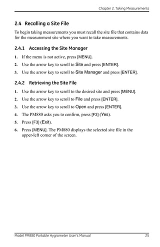 Chapter 2. Taking Measurements



2.4 Recalling a Site File
To begin taking measurements you must recall the site file that contains data
for the measurement site where you want to take measurements.

2.4.1 Accessing the Site Manager
1.   If the menu is not active, press [MENU].
2.   Use the arrow key to scroll to Site and press [ENTER].
3.   Use the arrow key to scroll to Site Manager and press [ENTER].

2.4.2 Retrieving the Site File
1.   Use the arrow key to scroll to the desired site and press [MENU].
2.   Use the arrow key to scroll to File and press [ENTER].
3.   Use the arrow key to scroll to Open and press [ENTER].
4.   The PM880 asks you to confirm, press [F3] (Yes).
5.   Press [F3] (Exit).
6.   Press [MENU]. The PM880 displays the selected site file in the
     upper-left corner of the screen.




Model PM880 Portable Hygrometer User’s Manual                              25
 