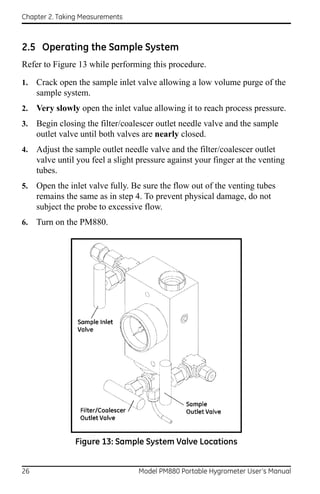 Chapter 2. Taking Measurements



2.5 Operating the Sample System
Refer to Figure 13 while performing this procedure.

1.   Crack open the sample inlet valve allowing a low volume purge of the
     sample system.
2.   Very slowly open the inlet value allowing it to reach process pressure.
3.   Begin closing the filter/coalescer outlet needle valve and the sample
     outlet valve until both valves are nearly closed.
4.   Adjust the sample outlet needle valve and the filter/coalescer outlet
     valve until you feel a slight pressure against your finger at the venting
     tubes.
5.   Open the inlet valve fully. Be sure the flow out of the venting tubes
     remains the same as in step 4. To prevent physical damage, do not
     subject the probe to excessive flow.
6.   Turn on the PM880.




                Figure 13: Sample System Valve Locations


26                                 Model PM880 Portable Hygrometer User’s Manual
 