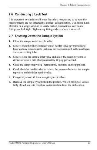Chapter 2. Taking Measurements



2.6 Conducting a Leak Test
It is important to eliminate all leaks for safety reasons and to be sure that
measurements are not affected by ambient contamination. Use Snoop Leak
Detector or a soapy solution to verify that all connections, valves and
fittings are leak tight. Tighten any fittings where a leak is detected.

2.7 Shutting Down the Sample System
1.   Close the sample outlet needle valve.
2.   Slowly open the filter/coalescer outlet needle valve several turns to
     blow out any contaminants that may have accumulated in the coalescer,
     valve, or venting tube.
3.   Slowly close the sample inlet valve and allow the sample system to
     depressurize at a rate of approximately 10 psig per second.
4.   Close the sample tap valve (permanently mounted on the pipeline).
5.   Crack the inlet needle valve to relieve the pressure between the sample
     tap valve and the inlet needle valve.
6.   Completely close all three sample system valves.
7.   Remove the sample system from the process, while keeping all valves
     fully closed to avoid moisture contamination from the ambient air.




Model PM880 Portable Hygrometer User’s Manual                              27
 