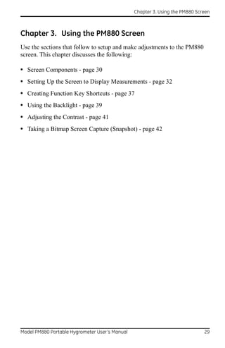 Chapter 3. Using the PM880 Screen



Chapter 3. Using the PM880 Screen
Use the sections that follow to setup and make adjustments to the PM880
screen. This chapter discusses the following:

• Screen Components - page 30
• Setting Up the Screen to Display Measurements - page 32
• Creating Function Key Shortcuts - page 37
• Using the Backlight - page 39
• Adjusting the Contrast - page 41
• Taking a Bitmap Screen Capture (Snapshot) - page 42




Model PM880 Portable Hygrometer User’s Manual                                 29
 