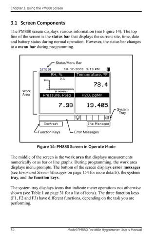 Chapter 3. Using the PM880 Screen



3.1 Screen Components
The PM880 screen displays various information (see Figure 14). The top
line of the screen is the status bar that displays the current site, time, date
and battery status during normal operation. However, the status bar changes
to a menu bar during programming.


                            Status/Menu Bar




       Work
       Area



                                                                 System
                                                                  Tray




                 Function Keys          Error Messages



                Figure 14: PM880 Screen in Operate Mode

The middle of the screen is the work area that displays measurements
numerically or as bar or line graphs. During programming, the work area
displays menu prompts. The bottom of the screen displays error messages
(see Error and Screen Messages on page 154 for more details), the system
tray, and the function keys.

The system tray displays icons that indicate meter operations not otherwise
shown (see Table 1 on page 31 for a list of icons). The three function keys
(F1, F2 and F3) have different functions, depending on the task you are
performing.




30                                  Model PM880 Portable Hygrometer User’s Manual
 