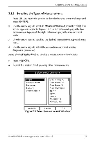 Chapter 3. Using the PM880 Screen



3.2.2 Selecting the Types of Measurements
1.   Press [SEL] to move the pointer to the window you want to change and
     press [ENTER].
2.   Use the arrow keys to scroll to Measurement and press [ENTER]. The
     screen appears similar to Figure 15. The left column displays the five
     measurement types and the right column displays the measurement
     units.
3.   Use the arrow keys to scroll to the desired measurement type and press
     [SEL].
4.   Use the arrow keys to select the desired measurement unit (or
     diagnostic parameter).
Note: Press [F3] (No Unit) to display a measurement with no units.

5.   Press [F3] (OK).
6.   Repeat this section for displaying other measurements.




                 Figure 15: Select Measurement Window




Model PM880 Portable Hygrometer User’s Manual                                 33
 