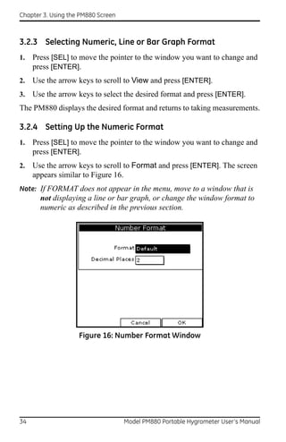 Chapter 3. Using the PM880 Screen



3.2.3 Selecting Numeric, Line or Bar Graph Format
1.   Press [SEL] to move the pointer to the window you want to change and
     press [ENTER].
2.   Use the arrow keys to scroll to View and press [ENTER].
3.   Use the arrow keys to select the desired format and press [ENTER].
The PM880 displays the desired format and returns to taking measurements.

3.2.4 Setting Up the Numeric Format
1.   Press [SEL] to move the pointer to the window you want to change and
     press [ENTER].
2.   Use the arrow keys to scroll to Format and press [ENTER]. The screen
     appears similar to Figure 16.
Note: If FORMAT does not appear in the menu, move to a window that is
       not displaying a line or bar graph, or change the window format to
       numeric as described in the previous section.




                    Figure 16: Number Format Window




34                                  Model PM880 Portable Hygrometer User’s Manual
 