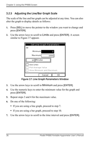 Chapter 3. Using the PM880 Screen



3.2.5 Adjusting the Line/Bar Graph Scale
The scale of the line and bar graph can be adjusted at any time. You can also
alter the graph to display details as follows:

1.   Press [SEL] to move the pointer to the window you want to change and
     press [ENTER].
2.   Use the arrow keys to scroll to Limits and press [ENTER]. A screen
     similar to Figure 17 appears




                Figure 17: Line Graph Parameters Window

3.   Use the arrow keys to scroll to Minimum and press [ENTER].
4.   Use the numeric keys to enter the minimum value for the graph and
     press [ENTER].
5.   Repeat steps 3 and 4 for the maximum value.
6.   Do one of the following:
     • If you are using a line graph, proceed to step 7.
     • If you are using a bar graph, proceed to step 10.
7.   Use the arrow keys to scroll to the time interval and press [ENTER].




36                                  Model PM880 Portable Hygrometer User’s Manual
 