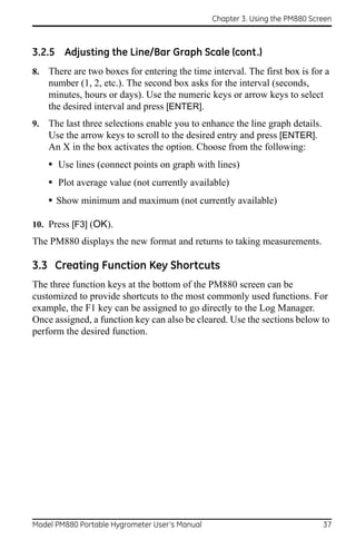 Chapter 3. Using the PM880 Screen



3.2.5 Adjusting the Line/Bar Graph Scale (cont.)
8.   There are two boxes for entering the time interval. The first box is for a
     number (1, 2, etc.). The second box asks for the interval (seconds,
     minutes, hours or days). Use the numeric keys or arrow keys to select
     the desired interval and press [ENTER].
9.   The last three selections enable you to enhance the line graph details.
     Use the arrow keys to scroll to the desired entry and press [ENTER].
     An X in the box activates the option. Choose from the following:
     • Use lines (connect points on graph with lines)
     • Plot average value (not currently available)
     • Show minimum and maximum (not currently available)

10. Press [F3] (OK).
The PM880 displays the new format and returns to taking measurements.

3.3 Creating Function Key Shortcuts
The three function keys at the bottom of the PM880 screen can be
customized to provide shortcuts to the most commonly used functions. For
example, the F1 key can be assigned to go directly to the Log Manager.
Once assigned, a function key can also be cleared. Use the sections below to
perform the desired function.




Model PM880 Portable Hygrometer User’s Manual                                  37
 