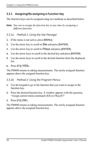 Chapter 3. Using the PM880 Screen



3.3.1 Assigning/Re-assigning a Function Key
The function keys can be assigned using two methods as described below.

Note: You can re-assign the function key at any time by assigning a
       different function.

3.3.1a    Method 1: Using the Site Manager
1.   If the menu is not active, press [MENU].
2.   Use the arrow key to scroll to Site and press [ENTER].
3.   Use the arrow key to scroll to FKeys and press [ENTER].
4.   Use the arrow keys to scroll to the desired key and press [ENTER].
5.   Use the arrow keys to scroll to the desired function from the displayed
     list.
6.   Press [F3] (YES).
The PM880 returns to taking measurements. The newly assigned function
appears above the assigned function key.

3.3.1b    Method 2: Using the Program Menus
1.   Use the keypad to go to the function that you want to assign to the
     function key.
2.   Press the desired function key. A window appears with the question,
     “Assign current menu command (XX) to FKeyX?”
3.   Press [F3] (OK).
The PM880 returns to taking measurements. The newly assigned function
appears above the assigned function key.




38                                  Model PM880 Portable Hygrometer User’s Manual
 