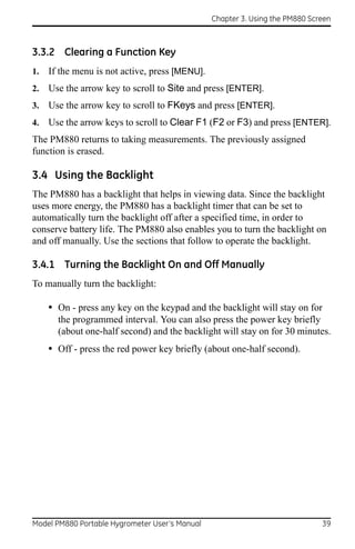 Chapter 3. Using the PM880 Screen



3.3.2 Clearing a Function Key
1.   If the menu is not active, press [MENU].
2.   Use the arrow key to scroll to Site and press [ENTER].
3.   Use the arrow key to scroll to FKeys and press [ENTER].
4.   Use the arrow keys to scroll to Clear F1 (F2 or F3) and press [ENTER].
The PM880 returns to taking measurements. The previously assigned
function is erased.

3.4 Using the Backlight
The PM880 has a backlight that helps in viewing data. Since the backlight
uses more energy, the PM880 has a backlight timer that can be set to
automatically turn the backlight off after a specified time, in order to
conserve battery life. The PM880 also enables you to turn the backlight on
and off manually. Use the sections that follow to operate the backlight.

3.4.1 Turning the Backlight On and Off Manually
To manually turn the backlight:

     • On - press any key on the keypad and the backlight will stay on for
       the programmed interval. You can also press the power key briefly
       (about one-half second) and the backlight will stay on for 30 minutes.
     • Off - press the red power key briefly (about one-half second).




Model PM880 Portable Hygrometer User’s Manual                                 39
 