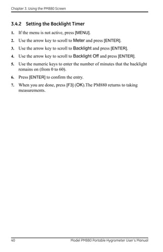 Chapter 3. Using the PM880 Screen



3.4.2 Setting the Backlight Timer
1.   If the menu is not active, press [MENU].
2.   Use the arrow key to scroll to Meter and press [ENTER].
3.   Use the arrow key to scroll to Backlight and press [ENTER].
4.   Use the arrow key to scroll to Backlight Off and press [ENTER].
5.   Use the numeric keys to enter the number of minutes that the backlight
     remains on (from 0 to 60).
6.   Press [ENTER] to confirm the entry.
7.   When you are done, press [F3] (OK).The PM880 returns to taking
     measurements.




40                                  Model PM880 Portable Hygrometer User’s Manual
 