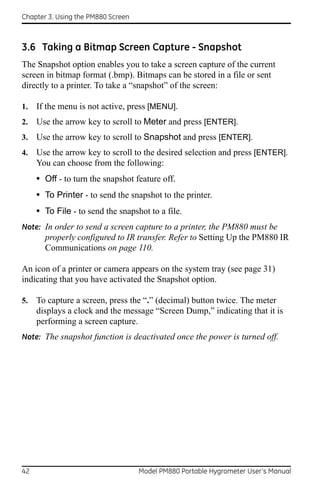 Chapter 3. Using the PM880 Screen



3.6 Taking a Bitmap Screen Capture - Snapshot
The Snapshot option enables you to take a screen capture of the current
screen in bitmap format (.bmp). Bitmaps can be stored in a file or sent
directly to a printer. To take a “snapshot” of the screen:

1.   If the menu is not active, press [MENU].
2.   Use the arrow key to scroll to Meter and press [ENTER].
3.   Use the arrow key to scroll to Snapshot and press [ENTER].
4.   Use the arrow key to scroll to the desired selection and press [ENTER].
     You can choose from the following:
     • Off - to turn the snapshot feature off.
     • To Printer - to send the snapshot to the printer.
     • To File - to send the snapshot to a file.
Note: In order to send a screen capture to a printer, the PM880 must be
       properly configured to IR transfer. Refer to Setting Up the PM880 IR
       Communications on page 110.

An icon of a printer or camera appears on the system tray (see page 31)
indicating that you have activated the Snapshot option.

5.   To capture a screen, press the “.” (decimal) button twice. The meter
     displays a clock and the message “Screen Dump,” indicating that it is
     performing a screen capture.
Note: The snapshot function is deactivated once the power is turned off.




42                                  Model PM880 Portable Hygrometer User’s Manual
 