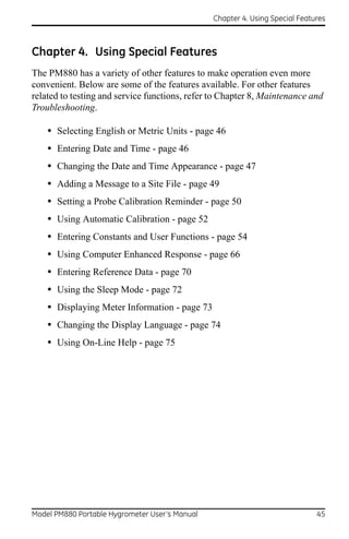 Chapter 4. Using Special Features



Chapter 4. Using Special Features
The PM880 has a variety of other features to make operation even more
convenient. Below are some of the features available. For other features
related to testing and service functions, refer to Chapter 8, Maintenance and
Troubleshooting.

    • Selecting English or Metric Units - page 46
    • Entering Date and Time - page 46
    • Changing the Date and Time Appearance - page 47
    • Adding a Message to a Site File - page 49
    • Setting a Probe Calibration Reminder - page 50
    • Using Automatic Calibration - page 52
    • Entering Constants and User Functions - page 54
    • Using Computer Enhanced Response - page 66
    • Entering Reference Data - page 70
    • Using the Sleep Mode - page 72
    • Displaying Meter Information - page 73
    • Changing the Display Language - page 74
    • Using On-Line Help - page 75




Model PM880 Portable Hygrometer User’s Manual                                 45
 