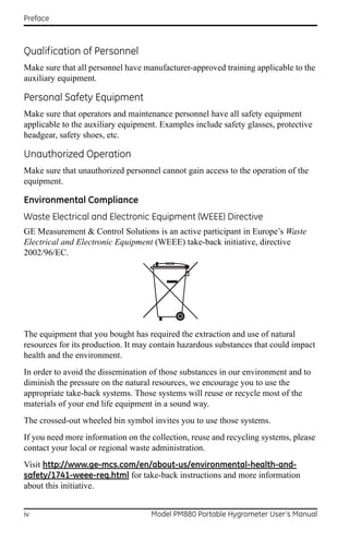 Preface



Qualification of Personnel
Make sure that all personnel have manufacturer-approved training applicable to the
auxiliary equipment.

Personal Safety Equipment
Make sure that operators and maintenance personnel have all safety equipment
applicable to the auxiliary equipment. Examples include safety glasses, protective
headgear, safety shoes, etc.

Unauthorized Operation
Make sure that unauthorized personnel cannot gain access to the operation of the
equipment.

Environmental Compliance
Waste Electrical and Electronic Equipment (WEEE) Directive
GE Measurement & Control Solutions is an active participant in Europe’s Waste
Electrical and Electronic Equipment (WEEE) take-back initiative, directive
2002/96/EC.




The equipment that you bought has required the extraction and use of natural
resources for its production. It may contain hazardous substances that could impact
health and the environment.
In order to avoid the dissemination of those substances in our environment and to
diminish the pressure on the natural resources, we encourage you to use the
appropriate take-back systems. Those systems will reuse or recycle most of the
materials of your end life equipment in a sound way.
The crossed-out wheeled bin symbol invites you to use those systems.
If you need more information on the collection, reuse and recycling systems, please
contact your local or regional waste administration.
Visit http://www.ge-mcs.com/en/about-us/environmental-health-and-
safety/1741-weee-req.html for take-back instructions and more information
about this initiative.


iv                                  Model PM880 Portable Hygrometer User’s Manual
 