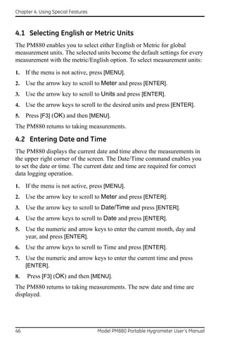 Chapter 4. Using Special Features



4.1 Selecting English or Metric Units
The PM880 enables you to select either English or Metric for global
measurement units. The selected units become the default settings for every
measurement with the metric/English option. To select measurement units:

1.   If the menu is not active, press [MENU].
2.   Use the arrow key to scroll to Meter and press [ENTER].
3.   Use the arrow key to scroll to Units and press [ENTER].
4.   Use the arrow keys to scroll to the desired units and press [ENTER].
5.   Press [F3] (OK) and then [MENU].
The PM880 returns to taking measurements.

4.2 Entering Date and Time
The PM880 displays the current date and time above the measurements in
the upper right corner of the screen. The Date/Time command enables you
to set the date or time. The current date and time are required for correct
data logging operation.
1.   If the menu is not active, press [MENU].
2.   Use the arrow key to scroll to Meter and press [ENTER].
3.   Use the arrow key to scroll to Date/Time and press [ENTER].
4.   Use the arrow keys to scroll to Date and press [ENTER].
5.   Use the numeric and arrow keys to enter the current month, day and
     year, and press [ENTER].
6.   Use the arrow keys to scroll to Time and press [ENTER].
7.   Use the numeric and arrow keys to enter the current time and press
     [ENTER].
8.   Press [F3] (OK) and then [MENU].
The PM880 returns to taking measurements. The new date and time are
displayed.




46                                  Model PM880 Portable Hygrometer User’s Manual
 