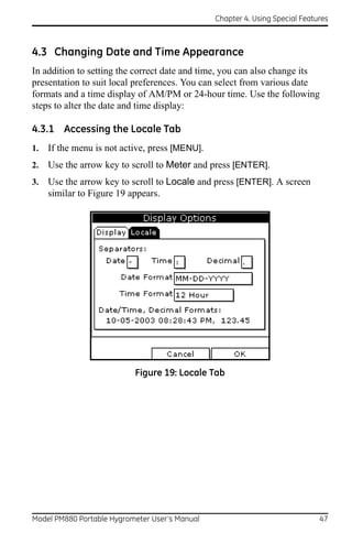 Chapter 4. Using Special Features



4.3 Changing Date and Time Appearance
In addition to setting the correct date and time, you can also change its
presentation to suit local preferences. You can select from various date
formats and a time display of AM/PM or 24-hour time. Use the following
steps to alter the date and time display:

4.3.1 Accessing the Locale Tab
1.   If the menu is not active, press [MENU].
2.   Use the arrow key to scroll to Meter and press [ENTER].
3.   Use the arrow key to scroll to Locale and press [ENTER]. A screen
     similar to Figure 19 appears.




                           Figure 19: Locale Tab




Model PM880 Portable Hygrometer User’s Manual                                 47
 