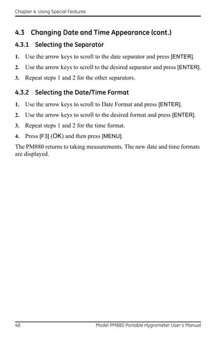 Chapter 4. Using Special Features



4.3 Changing Date and Time Appearance (cont.)
4.3.1 Selecting the Separator
1.   Use the arrow keys to scroll to the date separator and press [ENTER].
2.   Use the arrow keys to scroll to the desired separator and press [ENTER].
3.   Repeat steps 1 and 2 for the other separators.

4.3.2 Selecting the Date/Time Format
1.   Use the arrow keys to scroll to Date Format and press [ENTER].
2.   Use the arrow keys to scroll to the desired format and press [ENTER].
3.   Repeat steps 1 and 2 for the time format.
4.   Press [F3] (OK) and then press [MENU].
The PM880 returns to taking measurements. The new date and time formats
are displayed.




48                                  Model PM880 Portable Hygrometer User’s Manual
 