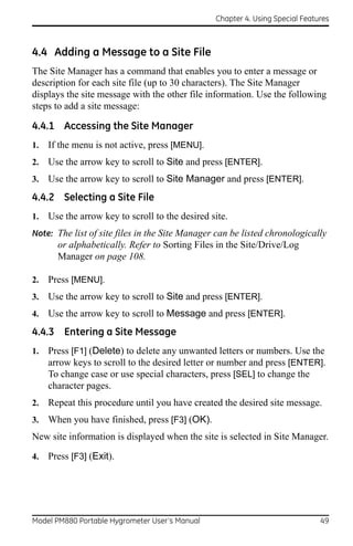 Chapter 4. Using Special Features



4.4 Adding a Message to a Site File
The Site Manager has a command that enables you to enter a message or
description for each site file (up to 30 characters). The Site Manager
displays the site message with the other file information. Use the following
steps to add a site message:

4.4.1 Accessing the Site Manager
1.   If the menu is not active, press [MENU].
2.   Use the arrow key to scroll to Site and press [ENTER].
3.   Use the arrow key to scroll to Site Manager and press [ENTER].
4.4.2 Selecting a Site File
1.   Use the arrow key to scroll to the desired site.
Note: The list of site files in the Site Manager can be listed chronologically
       or alphabetically. Refer to Sorting Files in the Site/Drive/Log
       Manager on page 108.

2.   Press [MENU].
3.   Use the arrow key to scroll to Site and press [ENTER].
4.   Use the arrow key to scroll to Message and press [ENTER].
4.4.3 Entering a Site Message
1.   Press [F1] (Delete) to delete any unwanted letters or numbers. Use the
     arrow keys to scroll to the desired letter or number and press [ENTER].
     To change case or use special characters, press [SEL] to change the
     character pages.
2.   Repeat this procedure until you have created the desired site message.
3.   When you have finished, press [F3] (OK).
New site information is displayed when the site is selected in Site Manager.

4.   Press [F3] (Exit).




Model PM880 Portable Hygrometer User’s Manual                                  49
 