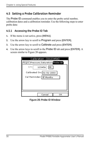 Chapter 4. Using Special Features



4.5 Setting a Probe Calibration Reminder
The Probe ID command enables you to enter the probe serial number,
calibration dates and a calibration reminder. Use the following steps to enter
probe data:

4.5.1 Accessing the Probe ID Tab
1.   If the menu is not active, press [MENU].
2.   Use the arrow key to scroll to Program and press [ENTER].
3.   Use the arrow key to scroll to Calibrate and press [ENTER].
4.   Use the arrow keys to scroll to the Probe ID tab and press [ENTER]. A
     screen similar to Figure 20 appears.




                          Figure 20: Probe ID Window




50                                  Model PM880 Portable Hygrometer User’s Manual
 