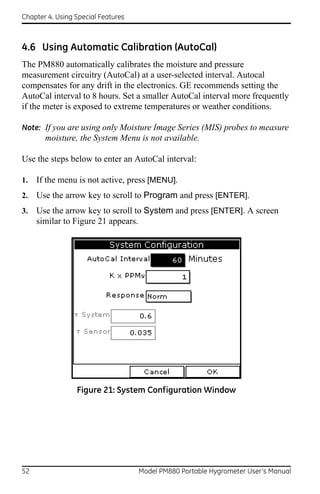 Chapter 4. Using Special Features



4.6 Using Automatic Calibration (AutoCal)
The PM880 automatically calibrates the moisture and pressure
measurement circuitry (AutoCal) at a user-selected interval. Autocal
compensates for any drift in the electronics. GE recommends setting the
AutoCal interval to 8 hours. Set a smaller AutoCal interval more frequently
if the meter is exposed to extreme temperatures or weather conditions.

Note: If you are using only Moisture Image Series (MIS) probes to measure
       moisture, the System Menu is not available.

Use the steps below to enter an AutoCal interval:

1.   If the menu is not active, press [MENU].
2.   Use the arrow key to scroll to Program and press [ENTER].
3.   Use the arrow key to scroll to System and press [ENTER]. A screen
     similar to Figure 21 appears.




                 Figure 21: System Configuration Window




52                                  Model PM880 Portable Hygrometer User’s Manual
 