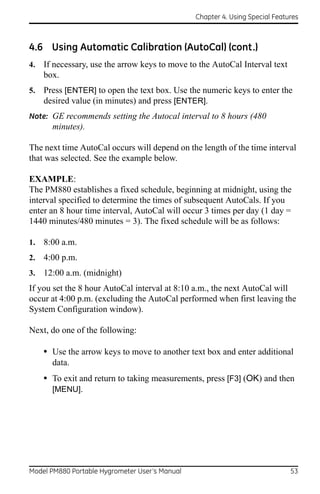 Chapter 4. Using Special Features



4.6 Using Automatic Calibration (AutoCal) (cont.)
4.   If necessary, use the arrow keys to move to the AutoCal Interval text
     box.
5.   Press [ENTER] to open the text box. Use the numeric keys to enter the
     desired value (in minutes) and press [ENTER].
Note: GE recommends setting the Autocal interval to 8 hours (480
       minutes).

The next time AutoCal occurs will depend on the length of the time interval
that was selected. See the example below.

EXAMPLE:
The PM880 establishes a fixed schedule, beginning at midnight, using the
interval specified to determine the times of subsequent AutoCals. If you
enter an 8 hour time interval, AutoCal will occur 3 times per day (1 day =
1440 minutes/480 minutes = 3). The fixed schedule will be as follows:

1.   8:00 a.m.
2.   4:00 p.m.
3.   12:00 a.m. (midnight)
If you set the 8 hour AutoCal interval at 8:10 a.m., the next AutoCal will
occur at 4:00 p.m. (excluding the AutoCal performed when first leaving the
System Configuration window).

Next, do one of the following:

     • Use the arrow keys to move to another text box and enter additional
       data.
     • To exit and return to taking measurements, press [F3] (OK) and then
       [MENU].




Model PM880 Portable Hygrometer User’s Manual                                 53
 