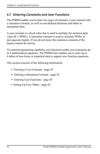 Chapter 4. Using Special Features



4.7 Entering Constants and User Functions
The PM880 enables you to enter two types of constants, a user constant and
a saturation constant, as well as user-defined functions and tables to
manipulate data.

A user constant is a fixed value that is used to multiply the moisture ppm
value (K  PPMv). A saturation constant is used to calculate PPMw in
non-aqueous liquids. If you do not know the saturation constant of the
liquid, contact the factory.

To extend programming capability, user functions enable you to program up
to 8 mathematical equations. The PM880 also enables you to enter up to
6 tables of non-linear or empirical data to support user function equations.

This section consists of the following information:

     • Entering a User Constant - page 55
     • Entering a Saturation Constant - page 56
     • Entering User Functions - page 58
     • Setting Up User Tables - page 62




54                                  Model PM880 Portable Hygrometer User’s Manual
 