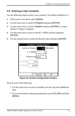 Chapter 4. Using Special Features



4.8 Entering a User Constant
Use the following steps to enter a user constant. The default multiplier is 1.
1.   If the menu is not active, press [MENU].
2.   Use the arrow key to scroll to Program and press [ENTER].
3.   Use the arrow key to scroll to System and press [ENTER]. A screen
     similar to Figure 22 appears.
4.   Use the arrow keys to move to the K  PPMv text box and press
     [ENTER].
5.   Use the numeric keys to enter the desired value and press [ENTER].




                 Figure 22: System Configuration Window

Next, do one of the following:

     • Use the arrow keys to move to another text box and enter additional
       data.
     • To exit and return to taking measurements, press [F3] (OK) and then
       [MENU].




Model PM880 Portable Hygrometer User’s Manual                                 55
 