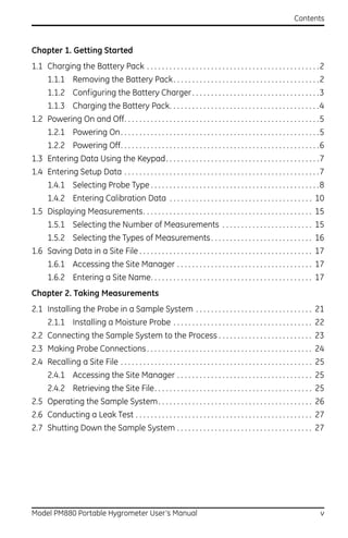 Contents



Chapter 1. Getting Started
1.1 Charging the Battery Pack . . . . . . . . . . . . . . . . . . . . . . . . . . . . . . . . . . . . . . . . . . . . . .2
       1.1.1 Removing the Battery Pack . . . . . . . . . . . . . . . . . . . . . . . . . . . . . . . . . . . . . . .2
       1.1.2 Configuring the Battery Charger . . . . . . . . . . . . . . . . . . . . . . . . . . . . . . . . . .3
       1.1.3 Charging the Battery Pack. . . . . . . . . . . . . . . . . . . . . . . . . . . . . . . . . . . . . . . .4
1.2 Powering On and Off. . . . . . . . . . . . . . . . . . . . . . . . . . . . . . . . . . . . . . . . . . . . . . . . . . . .5
       1.2.1 Powering On . . . . . . . . . . . . . . . . . . . . . . . . . . . . . . . . . . . . . . . . . . . . . . . . . . . . .5
       1.2.2 Powering Off. . . . . . . . . . . . . . . . . . . . . . . . . . . . . . . . . . . . . . . . . . . . . . . . . . . . .6
1.3 Entering Data Using the Keypad. . . . . . . . . . . . . . . . . . . . . . . . . . . . . . . . . . . . . . . . .7
1.4 Entering Setup Data . . . . . . . . . . . . . . . . . . . . . . . . . . . . . . . . . . . . . . . . . . . . . . . . . . . .7
       1.4.1 Selecting Probe Type . . . . . . . . . . . . . . . . . . . . . . . . . . . . . . . . . . . . . . . . . . . . .8
       1.4.2 Entering Calibration Data . . . . . . . . . . . . . . . . . . . . . . . . . . . . . . . . . . . . . . 10
1.5 Displaying Measurements. . . . . . . . . . . . . . . . . . . . . . . . . . . . . . . . . . . . . . . . . . . . . 15
       1.5.1 Selecting the Number of Measurements . . . . . . . . . . . . . . . . . . . . . . . . 15
       1.5.2 Selecting the Types of Measurements . . . . . . . . . . . . . . . . . . . . . . . . . . . 16
1.6 Saving Data in a Site File . . . . . . . . . . . . . . . . . . . . . . . . . . . . . . . . . . . . . . . . . . . . . . 17
       1.6.1 Accessing the Site Manager . . . . . . . . . . . . . . . . . . . . . . . . . . . . . . . . . . . . 17
       1.6.2 Entering a Site Name. . . . . . . . . . . . . . . . . . . . . . . . . . . . . . . . . . . . . . . . . . . 17
Chapter 2. Taking Measurements
2.1 Installing the Probe in a Sample System . . . . . . . . . . . . . . . . . . . . . . . . . . . . . . . 21
       2.1.1 Installing a Moisture Probe . . . . . . . . . . . . . . . . . . . . . . . . . . . . . . . . . . . . . 22
2.2 Connecting the Sample System to the Process . . . . . . . . . . . . . . . . . . . . . . . . . 23
2.3 Making Probe Connections . . . . . . . . . . . . . . . . . . . . . . . . . . . . . . . . . . . . . . . . . . . . 24
2.4 Recalling a Site File . . . . . . . . . . . . . . . . . . . . . . . . . . . . . . . . . . . . . . . . . . . . . . . . . . . 25
       2.4.1 Accessing the Site Manager . . . . . . . . . . . . . . . . . . . . . . . . . . . . . . . . . . . . 25
       2.4.2 Retrieving the Site File. . . . . . . . . . . . . . . . . . . . . . . . . . . . . . . . . . . . . . . . . . 25
2.5 Operating the Sample System . . . . . . . . . . . . . . . . . . . . . . . . . . . . . . . . . . . . . . . . . 26
2.6 Conducting a Leak Test . . . . . . . . . . . . . . . . . . . . . . . . . . . . . . . . . . . . . . . . . . . . . . . 27
2.7 Shutting Down the Sample System . . . . . . . . . . . . . . . . . . . . . . . . . . . . . . . . . . . . 27




Model PM880 Portable Hygrometer User’s Manual                                                                                    v
 