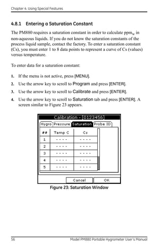 Chapter 4. Using Special Features



4.8.1 Entering a Saturation Constant
The PM880 requires a saturation constant in order to calculate ppmw in
non-aqueous liquids. If you do not know the saturation constants of the
process liquid sample, contact the factory. To enter a saturation constant
(Cs), you must enter 1 to 8 data points to represent a curve of Cs (values)
versus temperature.

To enter data for a saturation constant:

1.   If the menu is not active, press [MENU].
2.   Use the arrow key to scroll to Program and press [ENTER].
3.   Use the arrow key to scroll to Calibrate and press [ENTER].
4.   Use the arrow key to scroll to Saturation tab and press [ENTER]. A
     screen similar to Figure 23 appears.




                        Figure 23: Saturation Window




56                                  Model PM880 Portable Hygrometer User’s Manual
 
