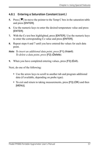 Chapter 4. Using Special Features



4.8.1 Entering a Saturation Constant (cont.)
5.   Press [] to move the pointer to the Temp C box in the saturation table
     and press [ENTER].
6.   Use the numeric keys to enter the desired temperature value and press
     [ENTER].
7.   With the Cs text box highlighted, press [ENTER]. Use the numeric keys
     to enter the corresponding Cs value and press [ENTER].
8.   Repeat steps 6 and 7 until you have entered the values for each data
     point.
Note: To insert an additional data point, press [F1] (Insert).
      To delete a data point, press [F2] (Delete).

9.   When you have completed entering values, press [F3] (Exit).

Next, do one of the following:

     • Use the arrow keys to scroll to another tab and program additional
       data (if available, depending on probe type).
     • To exit and return to taking measurements, press [F3] (OK) and then
       [MENU].




Model PM880 Portable Hygrometer User’s Manual                                 57
 