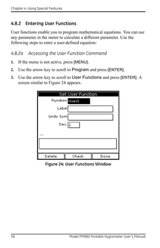 Chapter 4. Using Special Features



4.8.2 Entering User Functions
User functions enable you to program mathematical equations. You can use
any parameter in the meter to calculate a different parameter. Use the
following steps to enter a user-defined equation:

4.8.2a     Accessing the User Function Command
1.   If the menu is not active, press [MENU].
2.   Use the arrow key to scroll to Program and press [ENTER].
3.   Use the arrow key to scroll to User Functions and press [ENTER]. A
     screen similar to Figure 24 appears.




                      Figure 24: User Functions Window




58                                  Model PM880 Portable Hygrometer User’s Manual
 