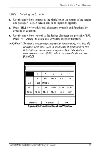 Chapter 4. Using Special Features



4.8.2e    Entering an Equation
1.   Use the arrow keys to move to the blank box at the bottom of the screen
     and press [ENTER]. A screen similar to Figure 26 appears.
2.   Press [SEL] to view additional characters, symbols and functions for
     creating an equation.
3.   Use the arrow keys to scroll to the desired character and press [ENTER].
     Press [F1] (Delete) to delete any unwanted letters or numbers.
IMPORTANT: To enter a measurement (dewpoint, temperature, etc.) into the
              equation, click on MODE in the middle of the third row. The
              Select Measurement window appears. Select the desired
              measurements, press [SEL], select the desired units and press
              [F3] (OK).




                  Figure 26: Function Creation Window




Model PM880 Portable Hygrometer User’s Manual                                 61
 