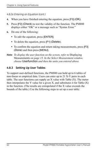 Chapter 4. Using Special Features



4.8.2e Entering an Equation (cont.)
4.   When you have finished entering the equation, press [F3] (OK).
5.   Press [F2] (Check) to test the validity of the function. The PM880
     displays either “OK” or a message such as “Syntax Error.”
6.   Do one of the following:
     • To edit the equation, press [ENTER].
     • To delete the equation, press [F1] (Delete).
     • To confirm the equation and return taking measurements, press [F3]
       (Done) and then press [MENU].
Note: To display the user function on the screen, refer to Displaying
       Measurements on page 15. In the Select Measurement window,
       choose Userfunction and then the units you entered above.

4.8.3 Setting Up User Tables
To support user-defined functions, the PM880 can hold up to 6 tables of
non-linear or empirical data. Users can enter up to 21 X-Y pairs in each
table. The user functions can supply an X value with Table (X). The meter
then interpolates the Y value for a given X, and substitutes it for Table (X)
in the function. (The results are extrapolated if the X value exceeds the
bounds of the table.) Use the following steps to set up a user table:




62                                  Model PM880 Portable Hygrometer User’s Manual
 