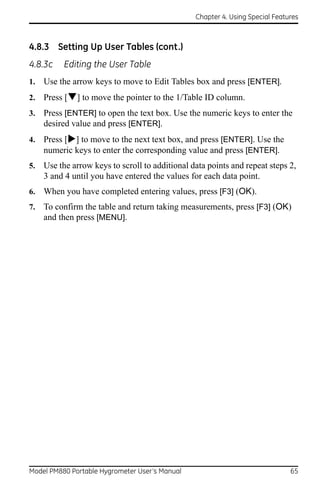 Chapter 4. Using Special Features



4.8.3 Setting Up User Tables (cont.)
4.8.3c    Editing the User Table
1.   Use the arrow keys to move to Edit Tables box and press [ENTER].
2.   Press [] to move the pointer to the 1/Table ID column.
3.   Press [ENTER] to open the text box. Use the numeric keys to enter the
     desired value and press [ENTER].
4.   Press [] to move to the next text box, and press [ENTER]. Use the
     numeric keys to enter the corresponding value and press [ENTER].
5.   Use the arrow keys to scroll to additional data points and repeat steps 2,
     3 and 4 until you have entered the values for each data point.
6.   When you have completed entering values, press [F3] (OK).
7.   To confirm the table and return taking measurements, press [F3] (OK)
     and then press [MENU].




Model PM880 Portable Hygrometer User’s Manual                                  65
 