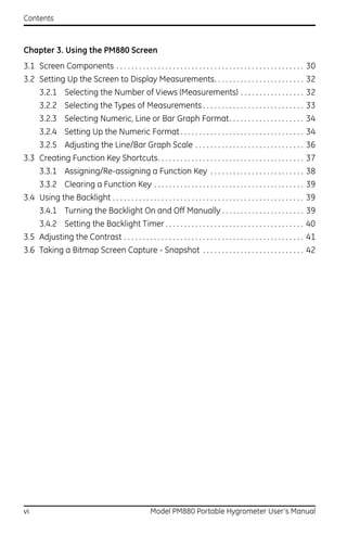 Contents



Chapter 3. Using the PM880 Screen
3.1 Screen Components . . . . . . . . . . . . . . . . . . . . . . . . . . . . . . . . . . . . . . . . . . . . . . . . . . 30
3.2 Setting Up the Screen to Display Measurements. . . . . . . . . . . . . . . . . . . . . . . . 32
      3.2.1 Selecting the Number of Views (Measurements) . . . . . . . . . . . . . . . . . 32
      3.2.2 Selecting the Types of Measurements . . . . . . . . . . . . . . . . . . . . . . . . . . . 33
      3.2.3 Selecting Numeric, Line or Bar Graph Format. . . . . . . . . . . . . . . . . . . . 34
      3.2.4 Setting Up the Numeric Format . . . . . . . . . . . . . . . . . . . . . . . . . . . . . . . . . 34
      3.2.5 Adjusting the Line/Bar Graph Scale . . . . . . . . . . . . . . . . . . . . . . . . . . . . . 36
3.3 Creating Function Key Shortcuts. . . . . . . . . . . . . . . . . . . . . . . . . . . . . . . . . . . . . . . 37
      3.3.1 Assigning/Re-assigning a Function Key . . . . . . . . . . . . . . . . . . . . . . . . . 38
      3.3.2 Clearing a Function Key . . . . . . . . . . . . . . . . . . . . . . . . . . . . . . . . . . . . . . . . 39
3.4 Using the Backlight . . . . . . . . . . . . . . . . . . . . . . . . . . . . . . . . . . . . . . . . . . . . . . . . . . . 39
      3.4.1 Turning the Backlight On and Off Manually . . . . . . . . . . . . . . . . . . . . . . 39
      3.4.2 Setting the Backlight Timer . . . . . . . . . . . . . . . . . . . . . . . . . . . . . . . . . . . . . 40
3.5 Adjusting the Contrast . . . . . . . . . . . . . . . . . . . . . . . . . . . . . . . . . . . . . . . . . . . . . . . . 41
3.6 Taking a Bitmap Screen Capture - Snapshot . . . . . . . . . . . . . . . . . . . . . . . . . . . 42




vi                                                     Model PM880 Portable Hygrometer User’s Manual
 