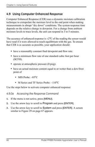 Chapter 4. Using Special Features



4.9 Using Computer Enhanced Response
Computer Enhanced Response (CER) uses a dynamic moisture calibration
technique to extrapolate the moisture level to the end point when making
measurements in abrupt “dry down” conditions. The system response time
depends on the relative change in dewpoint. For a change from ambient
moisture levels to trace levels, the unit can respond in 3 to 5 minutes.

The accuracy of enhanced response is ±2oC of the reading the sensor would
have read if it were allowed to reach equilibrium with the gas. To ensure
that CER is as accurate as possible, your application should:

     • have a reasonably constant final dewpoint and flow rate.
     • have a minimum flow rate of one standard cubic foot per hour
       (SCFH).
     • operate at atmospheric pressure (0 psig).
     • have an actual moisture content equal to or wetter than a dew/frost
       point of

         • MIS Probe: –85oC
         • M Series and TF Series Probe: –110oC
Use the steps below to activate computer enhanced response:

4.9.0a     Accessing the Response Command
1.   If the menu is not active, press [MENU].
2.   Use the arrow key to scroll to Program and press [ENTER].
3.   Use the arrow key to scroll to System and press [ENTER]. A screen
     similar to Figure 29 on page 67 appears.




66                                  Model PM880 Portable Hygrometer User’s Manual
 