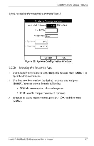 Chapter 4. Using Special Features



4.9.0a Accessing the Response Command (cont.)




                Figure 29: System Configuration Window

4.9.0b    Selecting the Response Type
1.   Use the arrow keys to move to the Response box and press [ENTER] to
     open the drop-down menu.
2.   Use the arrow key to select the desired response type and press
     [ENTER]. You can choose from the following:
         • NORM - no computer enhanced response
         • CER - enable computer enhanced response
3.   To return to taking measurements, press [F3] (OK) and then press
     [MENU].




Model PM880 Portable Hygrometer User’s Manual                                 67
 