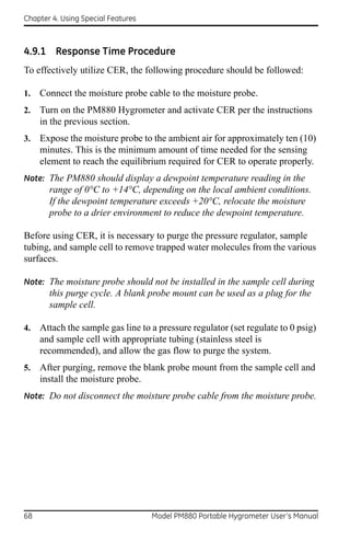 Chapter 4. Using Special Features



4.9.1 Response Time Procedure
To effectively utilize CER, the following procedure should be followed:

1.   Connect the moisture probe cable to the moisture probe.
2.   Turn on the PM880 Hygrometer and activate CER per the instructions
     in the previous section.
3.   Expose the moisture probe to the ambient air for approximately ten (10)
     minutes. This is the minimum amount of time needed for the sensing
     element to reach the equilibrium required for CER to operate properly.
Note: The PM880 should display a dewpoint temperature reading in the
       range of 0°C to +14°C, depending on the local ambient conditions.
       If the dewpoint temperature exceeds +20°C, relocate the moisture
       probe to a drier environment to reduce the dewpoint temperature.

Before using CER, it is necessary to purge the pressure regulator, sample
tubing, and sample cell to remove trapped water molecules from the various
surfaces.

Note: The moisture probe should not be installed in the sample cell during
       this purge cycle. A blank probe mount can be used as a plug for the
       sample cell.

4.   Attach the sample gas line to a pressure regulator (set regulate to 0 psig)
     and sample cell with appropriate tubing (stainless steel is
     recommended), and allow the gas flow to purge the system.
5.   After purging, remove the blank probe mount from the sample cell and
     install the moisture probe.
Note: Do not disconnect the moisture probe cable from the moisture probe.




68                                  Model PM880 Portable Hygrometer User’s Manual
 