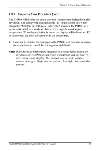 Chapter 4. Using Special Features



4.9.1 Response Time Procedure (cont.)
The PM880 will display the actual dewpoint temperature during the initial
dry-down. The display will indicate a bold “E” in the system tray which
means the PM880 is in CER mode. After 2 to 5 minutes, the PM880 will
perform its initial predicted calculation of the equilibrium dewpoint
temperature. When the prediction is made, the display will indicate an “E”
in inverse text (ie. dark background) in the system tray.

6.   Continue to monitor the readings, as the PM880 will continue to update
     its prediction and record the reading once stabilized.

Note: If the dewpoint temperature increases to a wetter value during the
       dry down, the PM880 may not report a prediction and the bold “E”
       will remain on the display. This indicates an unstable moisture
       content in the gas. Verify that the system is leak tight and repeat this
       process.




Model PM880 Portable Hygrometer User’s Manual                                  69
 